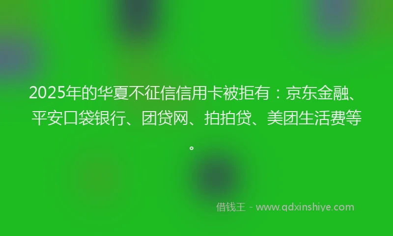 2025年的华夏不征信信用卡被拒有：京东金融、平安口袋银行、团贷网、拍拍贷、美团生活费等。