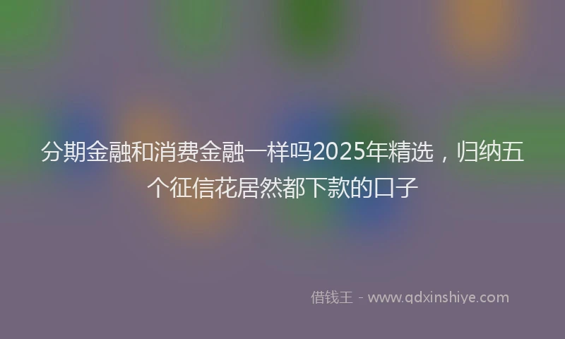分期金融和消费金融一样吗2025年精选，归纳五个征信花居然都下款的口子