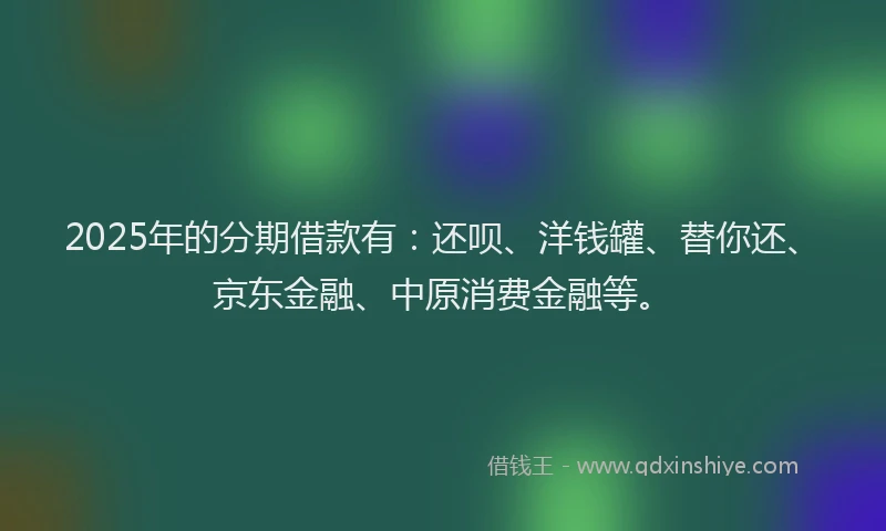 2025年的分期借款有：还呗、洋钱罐、替你还、京东金融、中原消费金融等。