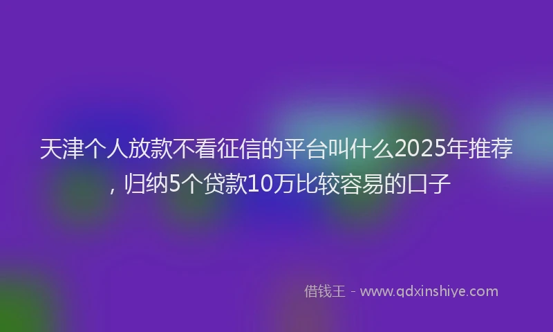 天津个人放款不看征信的平台叫什么2025年推荐，归纳5个贷款10万比较容易的口子