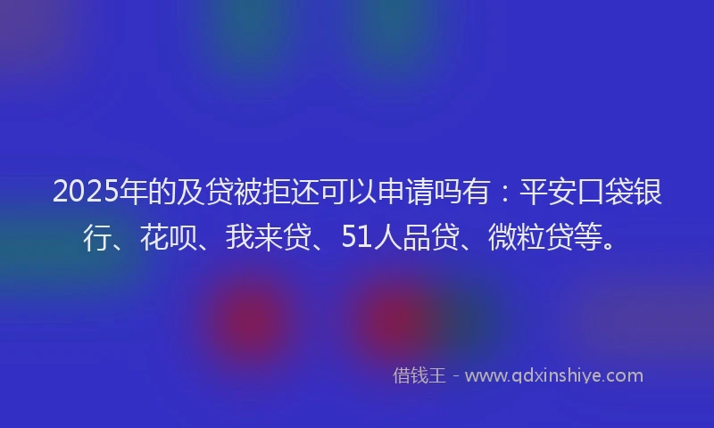 2025年的及贷被拒还可以申请吗有：平安口袋银行、花呗、我来贷、51人品贷、微粒贷等。