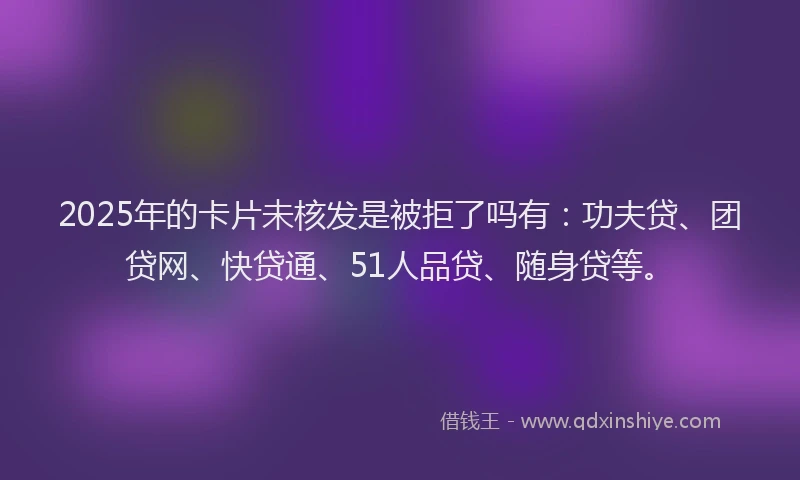 2025年的卡片未核发是被拒了吗有：功夫贷、团贷网、快贷通、51人品贷、随身贷等。