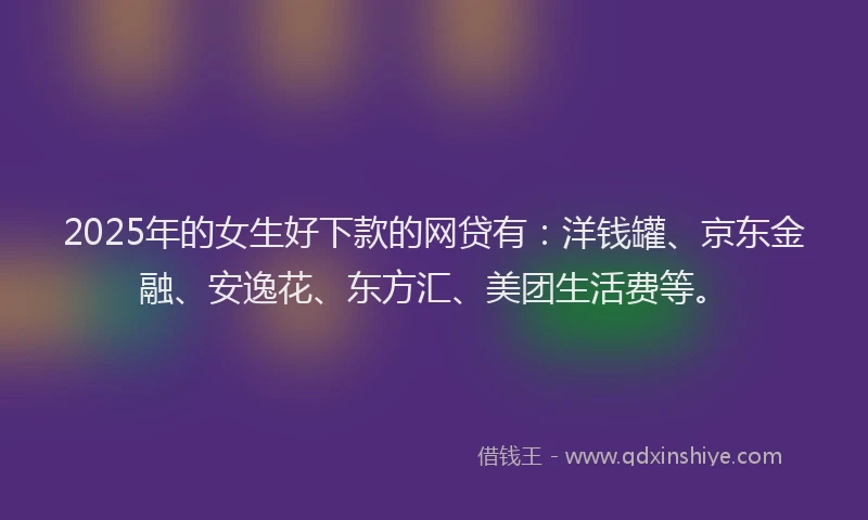 2025年的女生好下款的网贷有：洋钱罐、京东金融、安逸花、东方汇、美团生活费等。