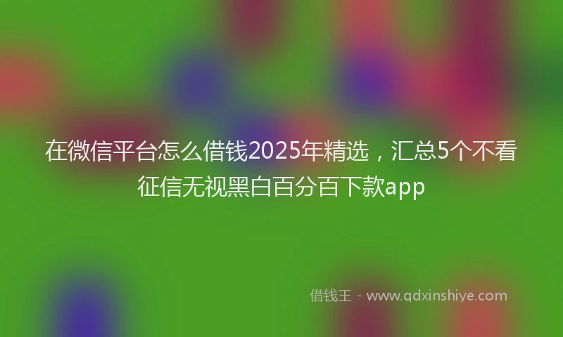 在微信平台怎么借钱2025年精选，汇总5个不看征信无视黑白百分百下款app