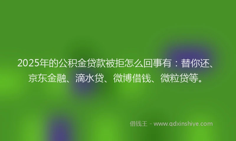 2025年的公积金贷款被拒怎么回事有：替你还、京东金融、滴水贷、微博借钱、微粒贷等。