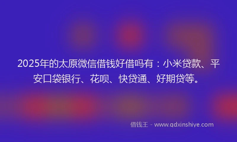 2025年的太原微信借钱好借吗有：小米贷款、平安口袋银行、花呗、快贷通、好期贷等。