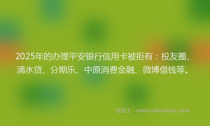 2025年的办理平安银行信用卡被拒有：投友圈、滴水贷、分期乐、中原消费金融、微博借钱等。
