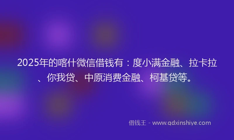 2025年的喀什微信借钱有：度小满金融、拉卡拉、你我贷、中原消费金融、柯基贷等。