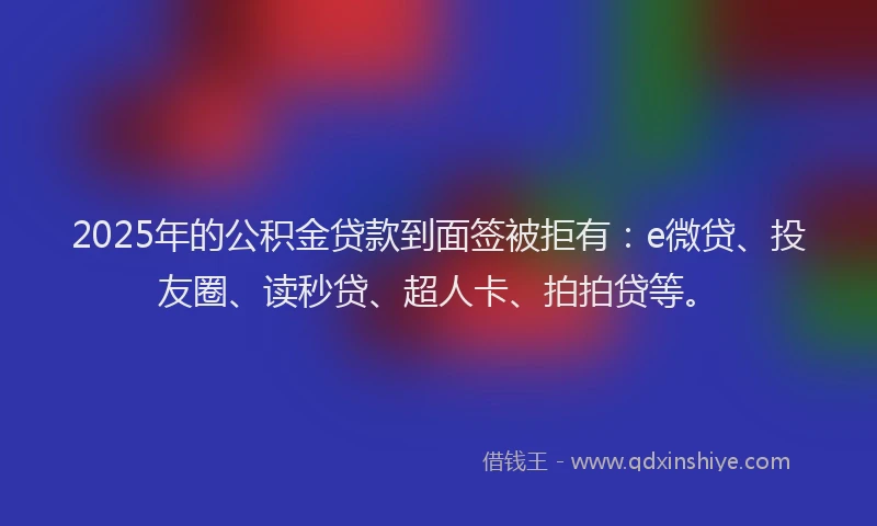 2025年的公积金贷款到面签被拒有：e微贷、投友圈、读秒贷、超人卡、拍拍贷等。