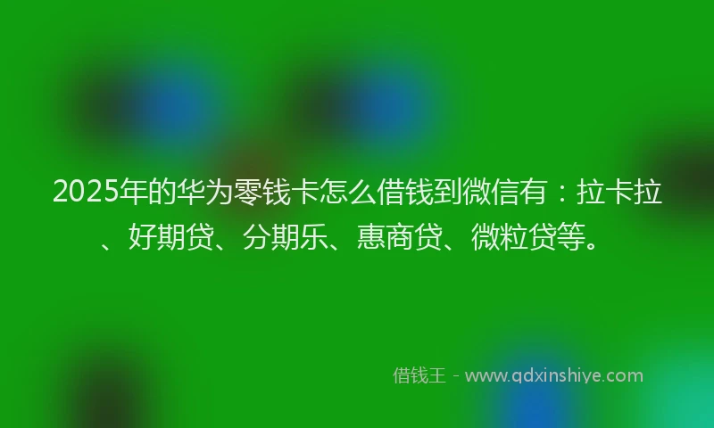 2025年的华为零钱卡怎么借钱到微信有：拉卡拉、好期贷、分期乐、惠商贷、微粒贷等。