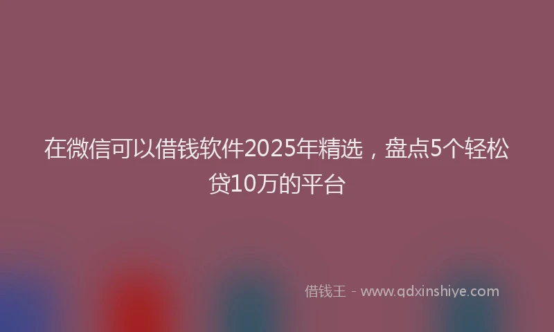 在微信可以借钱软件2025年精选，盘点5个轻松贷10万的平台
