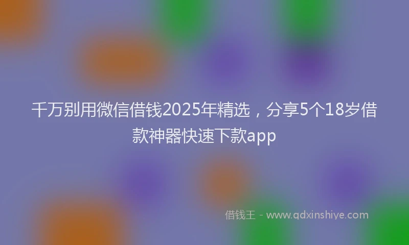 千万别用微信借钱2025年精选，分享5个18岁借款神器快速下款app