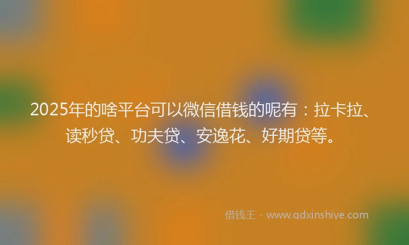 2025年的啥平台可以微信借钱的呢有：拉卡拉、读秒贷、功夫贷、安逸花、好期贷等。