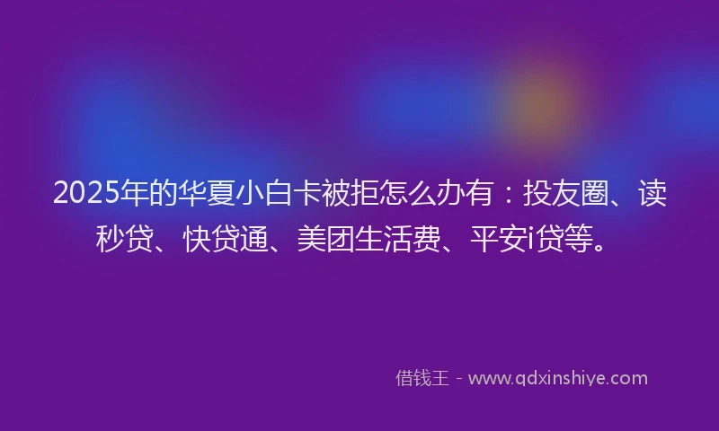 2025年的华夏小白卡被拒怎么办有：投友圈、读秒贷、快贷通、美团生活费、平安i贷等。