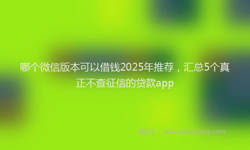 哪个微信版本可以借钱2025年推荐，汇总5个真正不查征信的贷款app