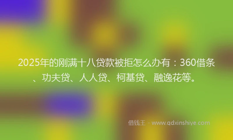 2025年的刚满十八贷款被拒怎么办有：360借条、功夫贷、人人贷、柯基贷、融逸花等。