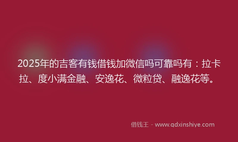 2025年的吉客有钱借钱加微信吗可靠吗有：拉卡拉、度小满金融、安逸花、微粒贷、融逸花等。