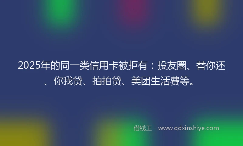 2025年的同一类信用卡被拒有：投友圈、替你还、你我贷、拍拍贷、美团生活费等。