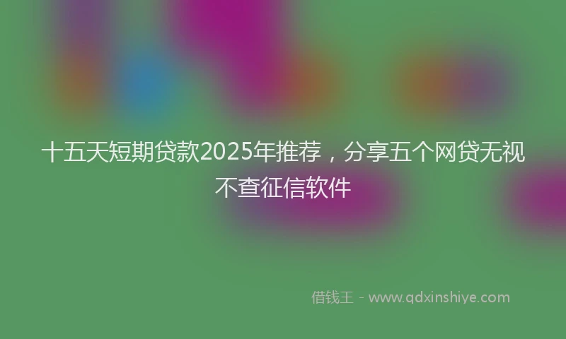 十五天短期贷款2025年推荐，分享五个网贷无视不查征信软件