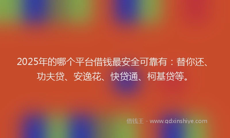 2025年的哪个平台借钱最安全可靠有：替你还、功夫贷、安逸花、快贷通、柯基贷等。