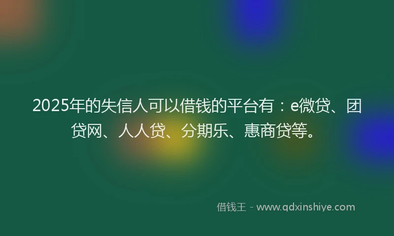 2025年的失信人可以借钱的平台有：e微贷、团贷网、人人贷、分期乐、惠商贷等。
