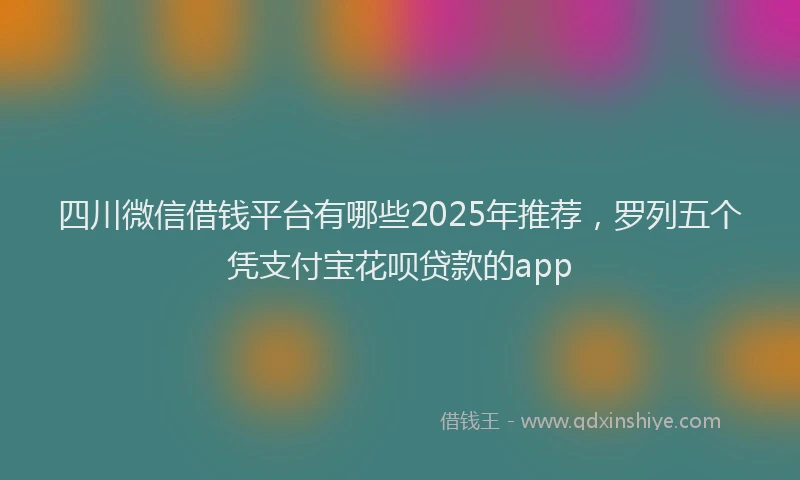 四川微信借钱平台有哪些2025年推荐，罗列五个凭支付宝花呗贷款的app