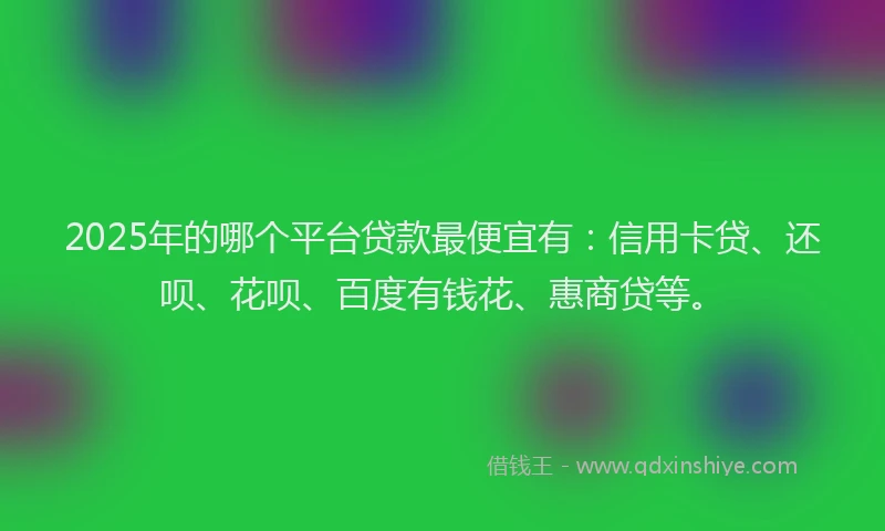 2025年的哪个平台贷款最便宜有：信用卡贷、还呗、花呗、百度有钱花、惠商贷等。