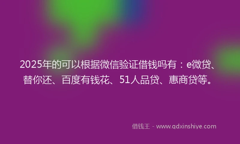 2025年的可以根据微信验证借钱吗有：e微贷、替你还、百度有钱花、51人品贷、惠商贷等。