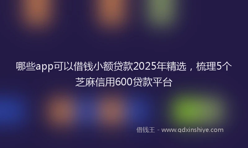 哪些app可以借钱小额贷款2025年精选，梳理5个芝麻信用600贷款平台
