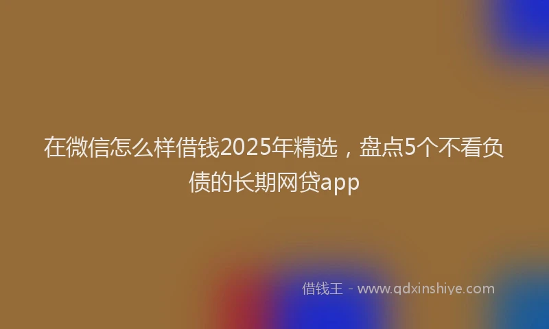 在微信怎么样借钱2025年精选，盘点5个不看负债的长期网贷app