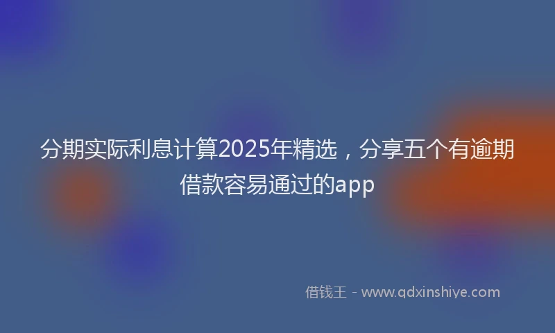 分期实际利息计算2025年精选，分享五个有逾期借款容易通过的app