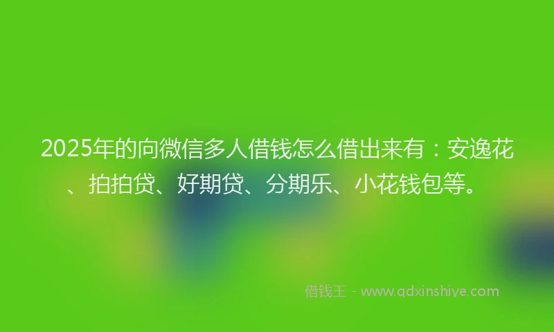 2025年的向微信多人借钱怎么借出来有：安逸花、拍拍贷、好期贷、分期乐、小花钱包等。