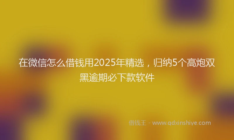 在微信怎么借钱用2025年精选，归纳5个高炮双黑逾期必下款软件
