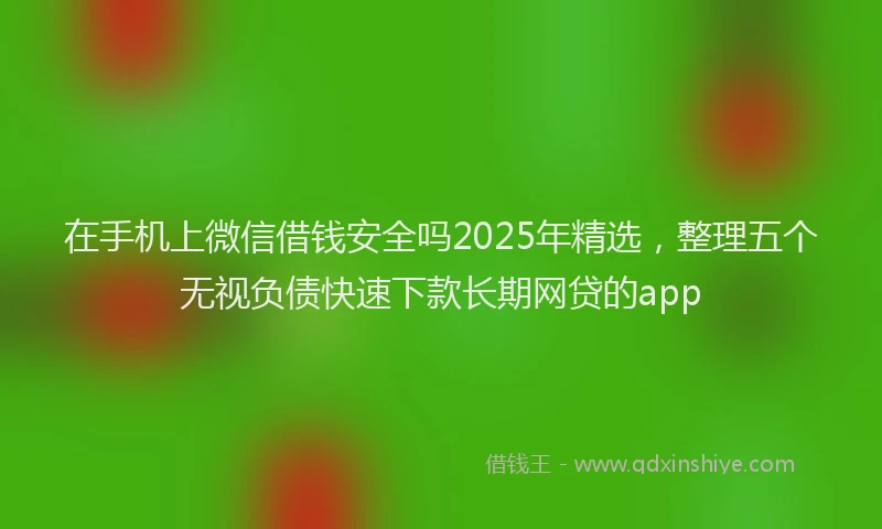 在手机上微信借钱安全吗2025年精选，整理五个无视负债快速下款长期网贷的app