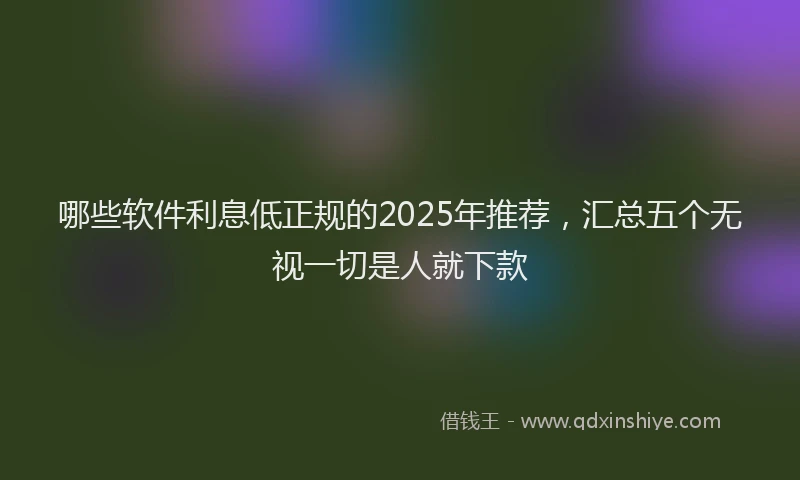 哪些软件利息低正规的2025年推荐，汇总五个无视一切是人就下款