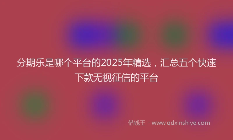 分期乐是哪个平台的2025年精选，汇总五个快速下款无视征信的平台
