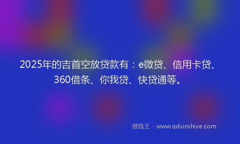 2025年的吉首空放贷款有：e微贷、信用卡贷、360借条、你我贷、快贷通等。