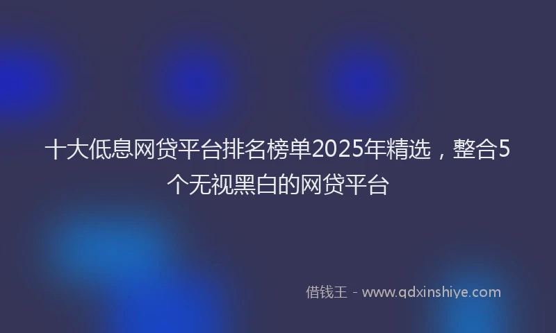 十大低息网贷平台排名榜单2025年精选，整合5个无视黑白的网贷平台