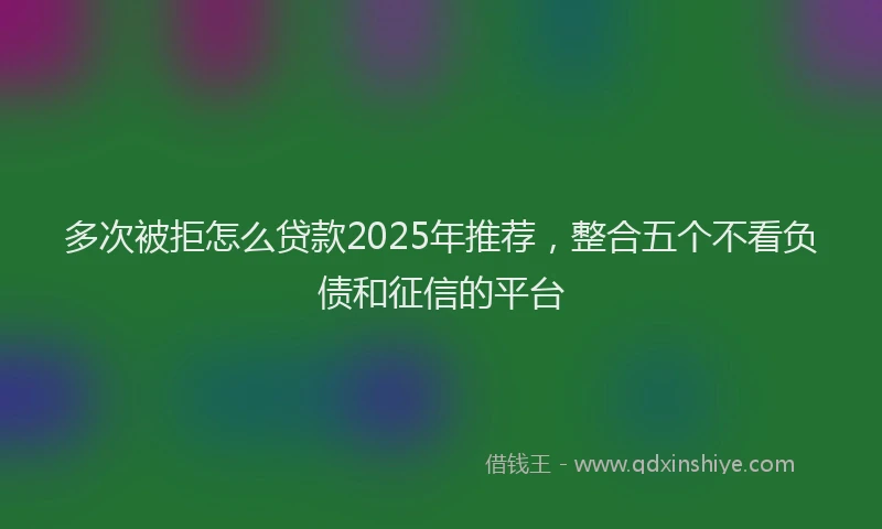 多次被拒怎么贷款2025年推荐，整合五个不看负债和征信的平台