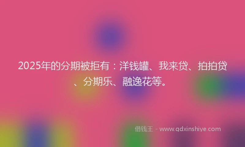 2025年的分期被拒有：洋钱罐、我来贷、拍拍贷、分期乐、融逸花等。
