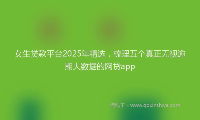女生贷款平台2025年精选，梳理五个真正无视逾期大数据的网贷app