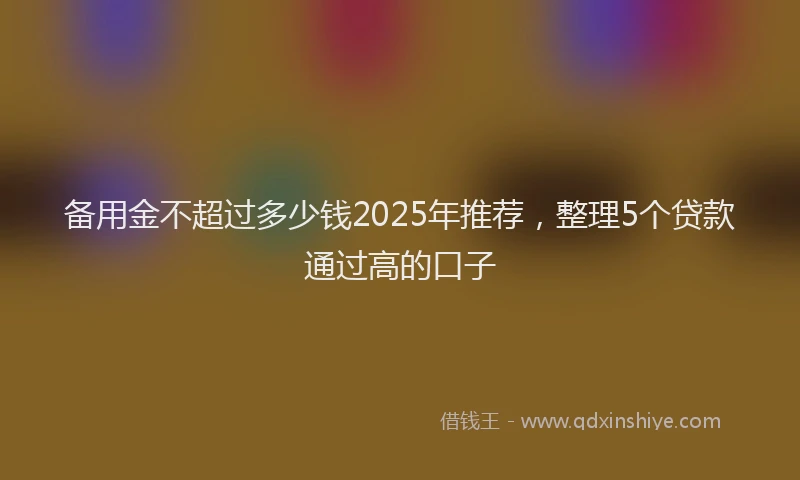 备用金不超过多少钱2025年推荐，整理5个贷款通过高的口子