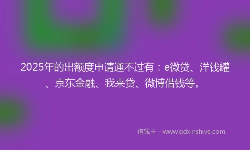 2025年的出额度申请通不过有：e微贷、洋钱罐、京东金融、我来贷、微博借钱等。