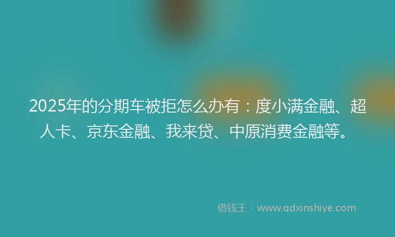 2025年的分期车被拒怎么办有：度小满金融、超人卡、京东金融、我来贷、中原消费金融等。