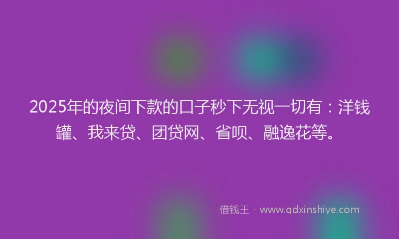 2025年的夜间下款的口子秒下无视一切有：洋钱罐、我来贷、团贷网、省呗、融逸花等。
