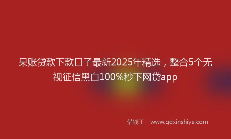 呆账贷款下款口子最新2025年精选，整合5个无视征信黑白100%秒下网贷app
