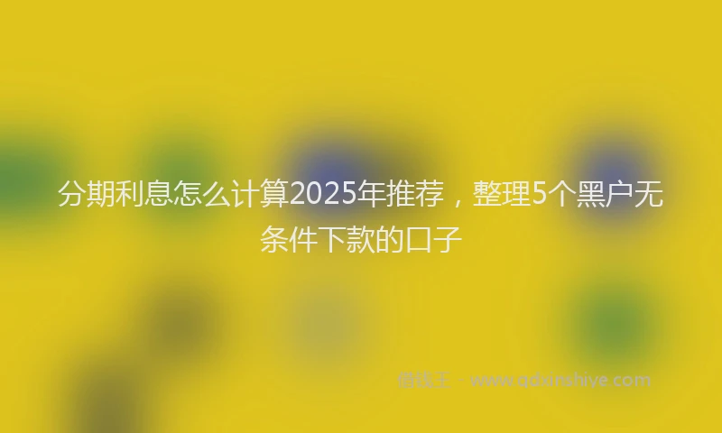 分期利息怎么计算2025年推荐，整理5个黑户无条件下款的口子