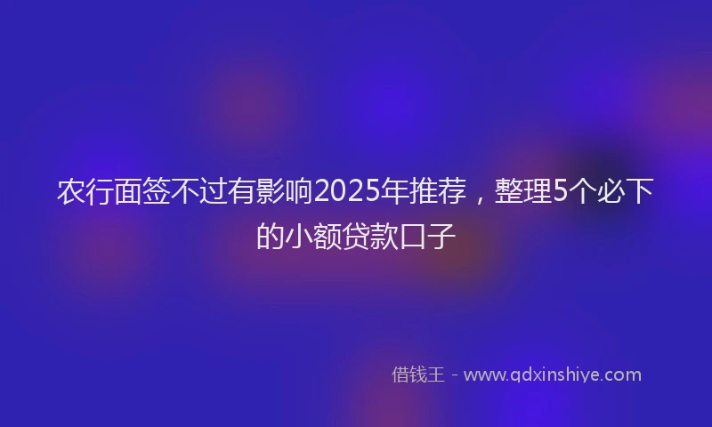 农行面签不过有影响2025年推荐，整理5个必下的小额贷款口子
