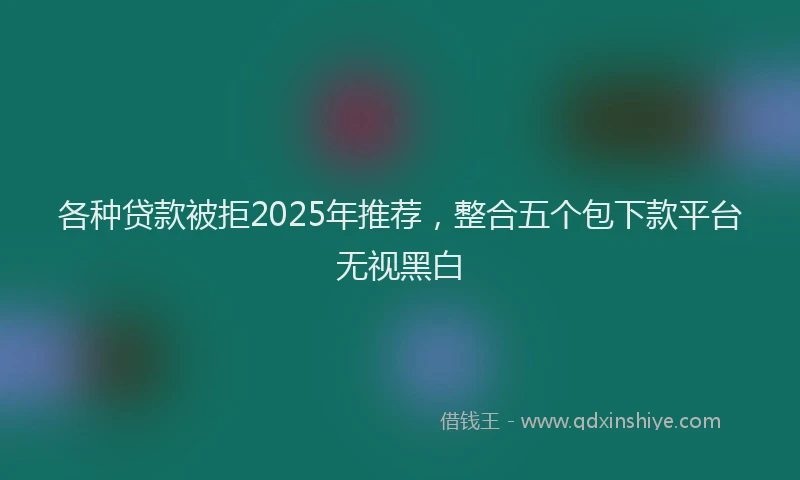 各种贷款被拒2025年推荐，整合五个包下款平台无视黑白