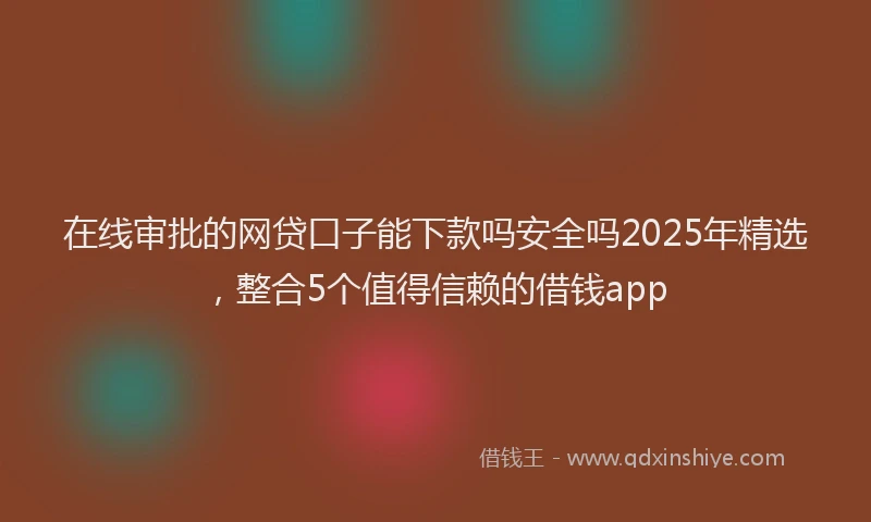 在线审批的网贷口子能下款吗安全吗2025年精选，整合5个值得信赖的借钱app